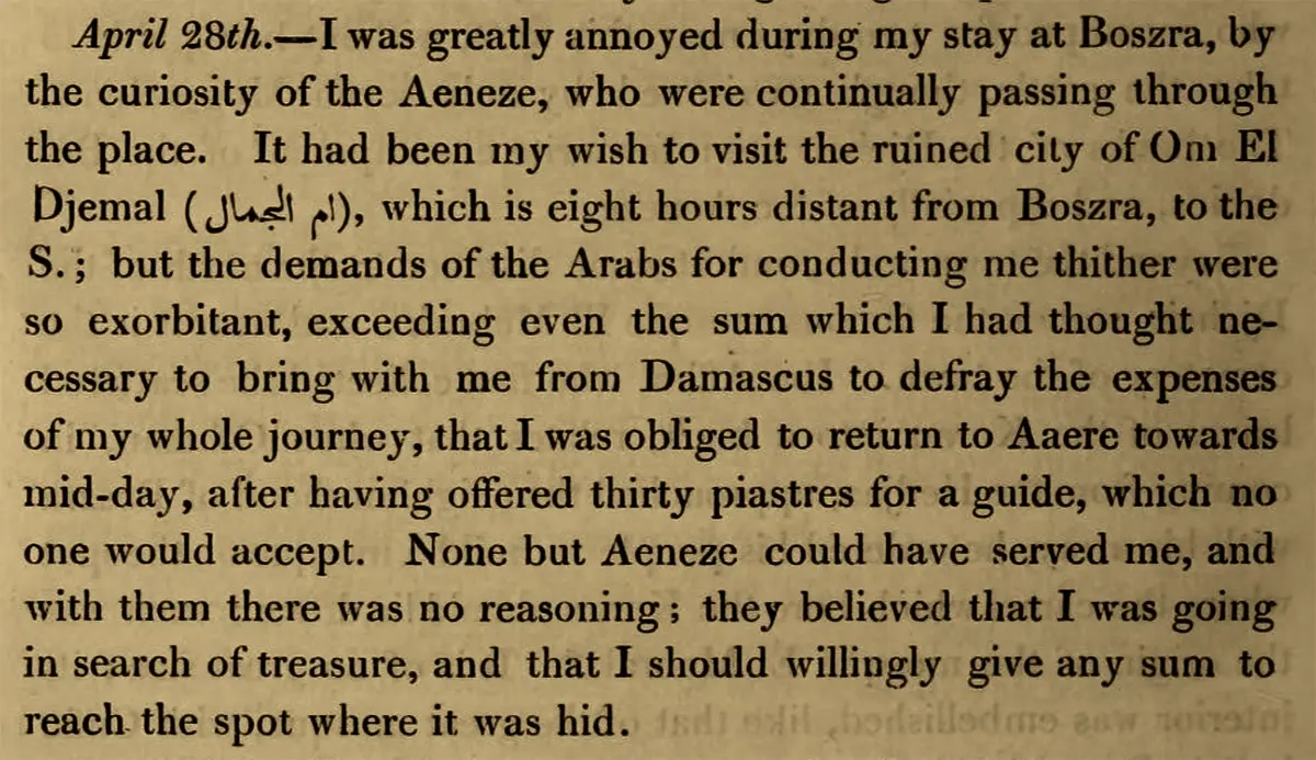 Photograph of book page, with text reading: "April 28th. I was greatly annoyed during my stay at Boszra, by the curiosity of the Aeneze, who were continually passing through the place. It had been my wish to visit the ruined city of Om El Djemal, which is eight hours distance from Boszra, to the S.; but the demands of the Arabs for conducting me thither were so exorbitant, exceeding even the sum which I had thought necessary to bring with me from Damascus to defray the expenses of my whole journey, that I was obliged to return to Aaere towards mid-day, after having offered thirty piastres for a guide, which no one would accept. None but Aeneze could have served me, and with them there was no reasoning; they believed that I was going in search of treasure, and that I should willingly give any sum to reach the spot where it was hid."