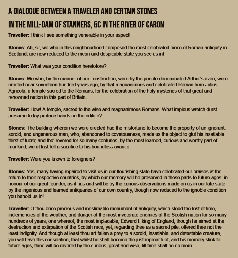 A dialogue between a traveler and certain stones in the mill-dam of Stanners, &c in the river of Caron. Traveller: I think I see something venerable in your aspect! Stones: Ah, sir, we who in this neighbourhood composed the most celebrated piece of Roman antiquity in Scotland, are now reduced to the mean and despicable state you see us in! Traveller: What was your condition heretofore? Stones: We who, by the manner of our construction, were by the people denominated Arthur’s oven, were erected near seventeen hundred years ago, by that magnanimous and celebrated Roman hero Julius Agricola; a temple sacred to the Romans, for the celebration of the holy mysteries of that great and renowned nation in this part of Britain. Traveller: How! A temple, sacred to the wise and magnanimous Romans! What impious wretch durst presume to lay profane hands on the edifice? Stones: The building wherein we were erected had the misfortune to become the property of an ignorant, sordid, and ungenerous man, who, abandoned to covetousness, made us the object to glut his insatiable thirst of lucre; and tho’ revered for so many centuries, by the most learned, curious and worthy part of mankind, we at last fell a sacrifice to his boundless avarice. Traveller: Were you known to foreigners? Stones: Yes, many having repaired to visit us in our flourishing state have celebrated our praises at the return to their respective countries, by which our memory will be preserved in those parts to future ages, in honour of our great founder, as it has and will be by the curious observations made on us in our late state by the ingenious and learned antiquaries of our own country, though now reduced to the ignoble condition you behold us in! Traveller: O thou once precious and inestimable monument of antiquity, which stood the test of time, inclemencies of the weather, and danger of the most inveterate enemies of the Scotish nation for so many hundreds of years; one whereof, the most implacable, Edward I. king of England, though he aimed at the destruction and extirpation of the Scotish race, yet, regarding thee as a sacred pile, offered thee not the least indignity. And though at least thou art fallen a prey to a sordid, insatiable, and detestable creature, you will have this consolation, that whilst he shall become the just reproach of, and his memory stink to future ages, thine will be revered by the curious, great and wise, till time shall be no more.